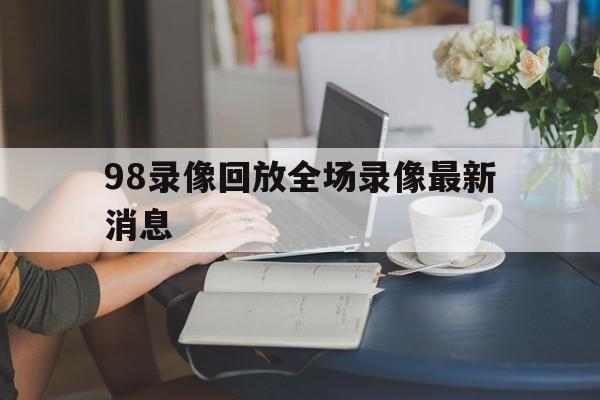98录像回放全场录像最新消息_(98nba录像回放高清像回放高清)