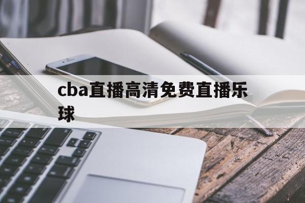 cba直播高清免费直播乐球的简单介绍  第1张