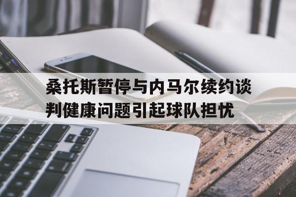 包含桑托斯暂停与内马尔续约谈判健康问题引起球队担忧的词条 第1张 包含桑托斯暂停与内马尔续约谈判健康问题引起球队担忧的词条 第1张