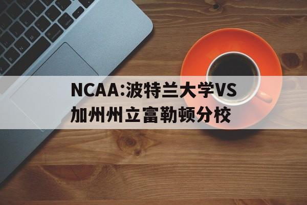 NCAA:波特兰大学VS加州州立富勒顿分校的简单介绍 第1张 NCAA:波特兰大学VS加州州立富勒顿分校的简单介绍 第1张