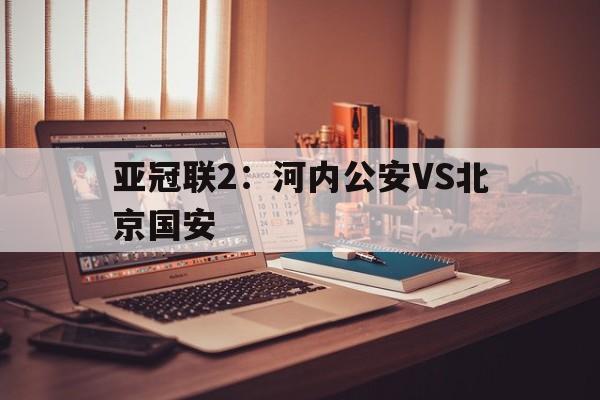 关于亚冠联2:河内公安VS北京国安的信息 第1张 关于亚冠联2:河内公安VS北京国安的信息 第1张
