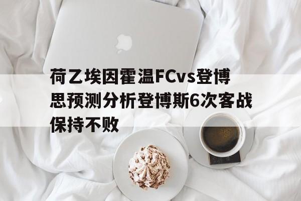 关于荷乙埃因霍温FCvs登博思预测分析登博斯6次客战保持不败的信息 第1张 关于荷乙埃因霍温FCvs登博思预测分析登博斯6次客战保持不败的信息 第1张