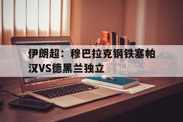 关于伊朗超:穆巴拉克钢铁塞帕汉VS德黑兰独立的信息 第1张 关于伊朗超:穆巴拉克钢铁塞帕汉VS德黑兰独立的信息 第1张