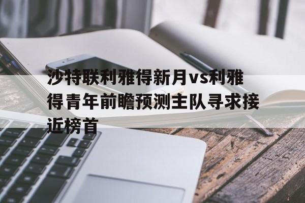 关于沙特联利雅得新月vs利雅得青年前瞻预测主队寻求接近榜首的信息  第1张
