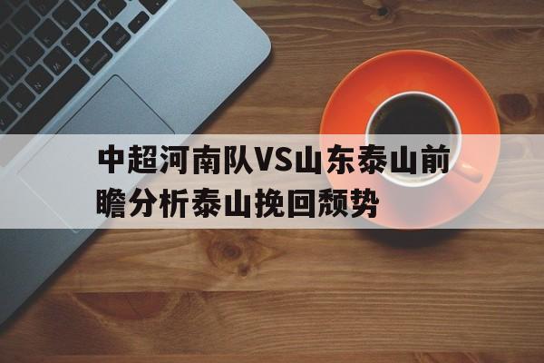 关于中超河南队VS山东泰山前瞻分析泰山挽回颓势的信息 第1张 关于中超河南队VS山东泰山前瞻分析泰山挽回颓势的信息 第1张