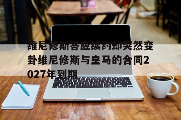 包含维尼修斯答应续约却突然变卦维尼修斯与皇马的合同2027年到期的词条 第1张 包含维尼修斯答应续约却突然变卦维尼修斯与皇马的合同2027年到期的词条 第1张
