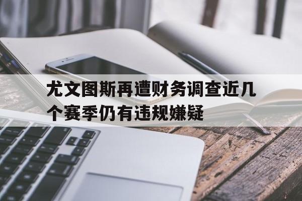 尤文图斯再遭财务调查近几个赛季仍有违规嫌疑的简单介绍