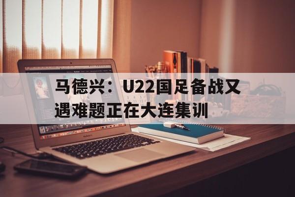 马德兴:U22国足备战又遇难题正在大连集训 第1张 马德兴:U22国足备战又遇难题正在大连集训 第1张