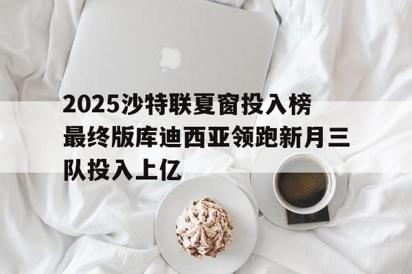 包含2025沙特联夏窗投入榜最终版库迪西亚领跑新月三队投入上亿的词条 第1张 包含2025沙特联夏窗投入榜最终版库迪西亚领跑新月三队投入上亿的词条 第1张