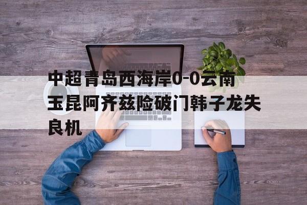 中超青岛西海岸0-0云南玉昆阿齐兹险破门韩子龙失良机的简单介绍